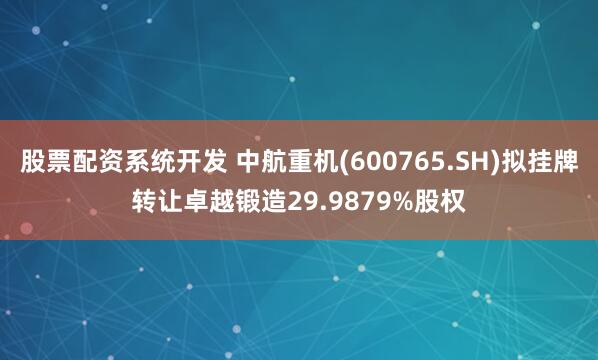 股票配资系统开发 中航重机(600765.SH)拟挂牌转让卓越锻造29.9879%股权