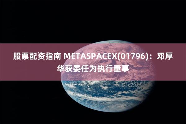 股票配资指南 METASPACEX(01796)：邓厚华获委任为执行董事