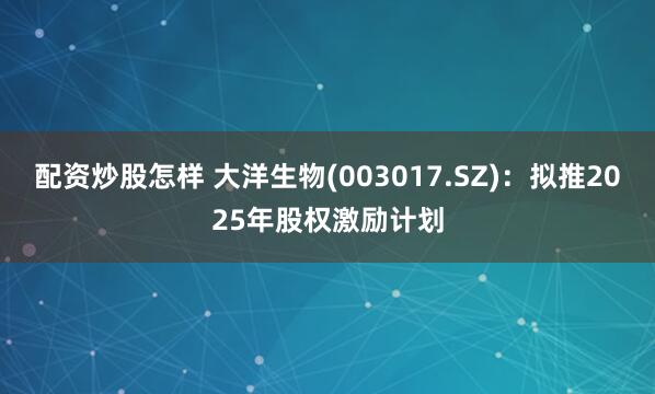 配资炒股怎样 大洋生物(003017.SZ)：拟推2025年股权激励计划