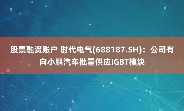 股票融资账户 时代电气(688187.SH)：公司有向小鹏汽车批量供应IGBT模块
