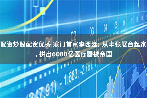 配资炒股配资优秀 寒门首富李西廷: 从半张展台起家, 拼出6000亿医疗器械帝国