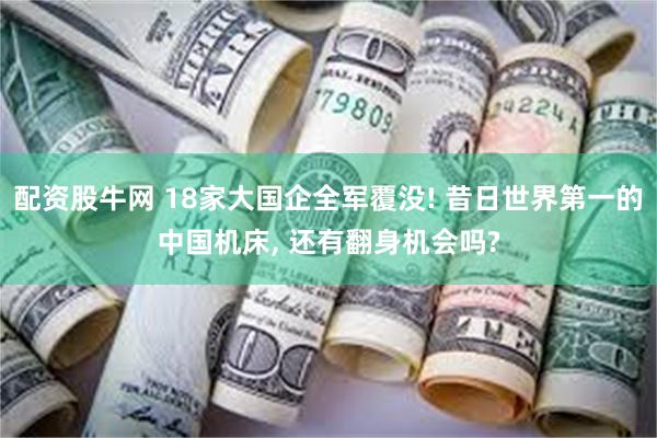 配资股牛网 18家大国企全军覆没! 昔日世界第一的中国机床, 还有翻身机会吗?