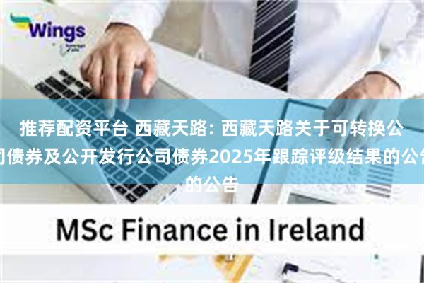 推荐配资平台 西藏天路: 西藏天路关于可转换公司债券及公开发行公司债券2025年跟踪评级结果的公告