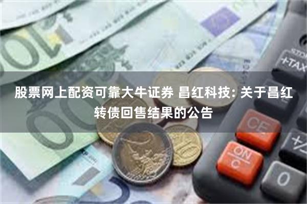 股票网上配资可靠大牛证券 昌红科技: 关于昌红转债回售结果的公告