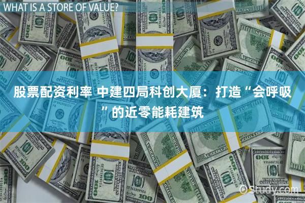 股票配资利率 中建四局科创大厦：打造“会呼吸”的近零能耗建筑