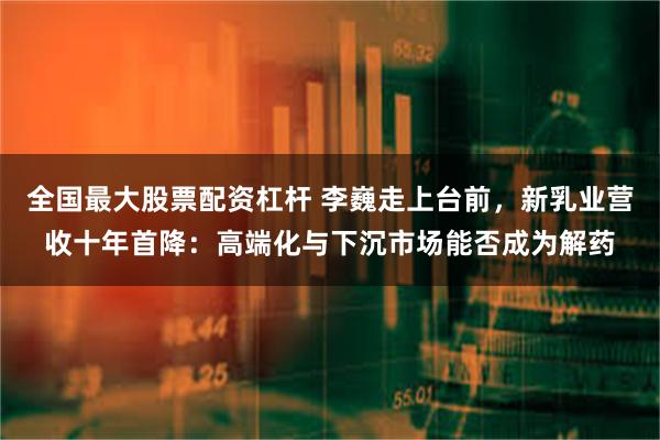 全国最大股票配资杠杆 李巍走上台前，新乳业营收十年首降：高端化与下沉市场能否成为解药