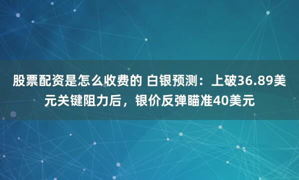 股票配资是怎么收费的 白银预测：上破36.89美元关键阻力后，银价反弹瞄准40美元
