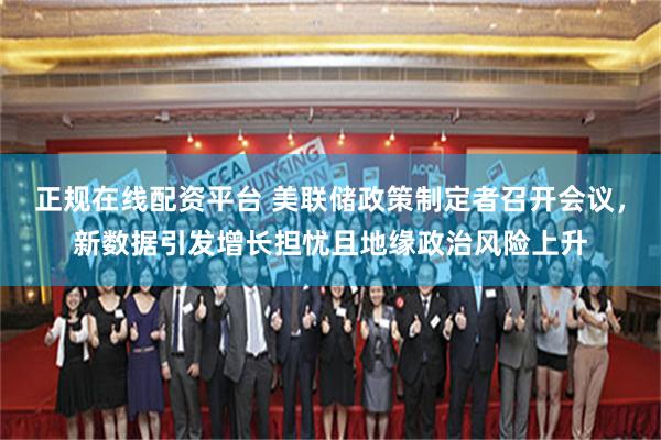 正规在线配资平台 美联储政策制定者召开会议，新数据引发增长担忧且地缘政治风险上升