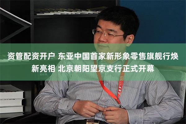 资管配资开户 东亚中国首家新形象零售旗舰行焕新亮相 北京朝阳望京支行正式开幕