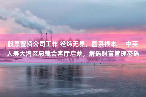 股票配资公司工作 经纬无界，固系根本——中英人寿大湾区总裁会客厅启幕，解码财富管理密码