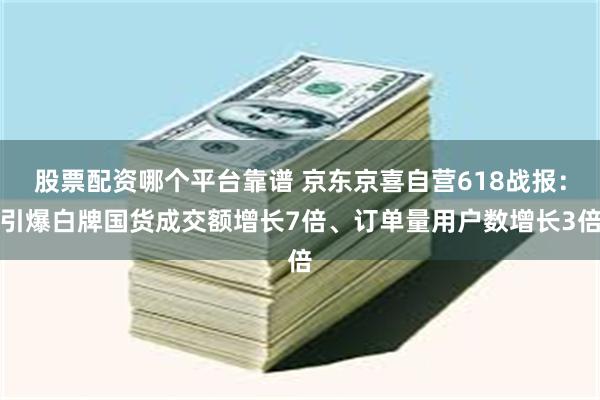 股票配资哪个平台靠谱 京东京喜自营618战报：引爆白牌国货成交额增长7倍、订单量用户数增长3倍