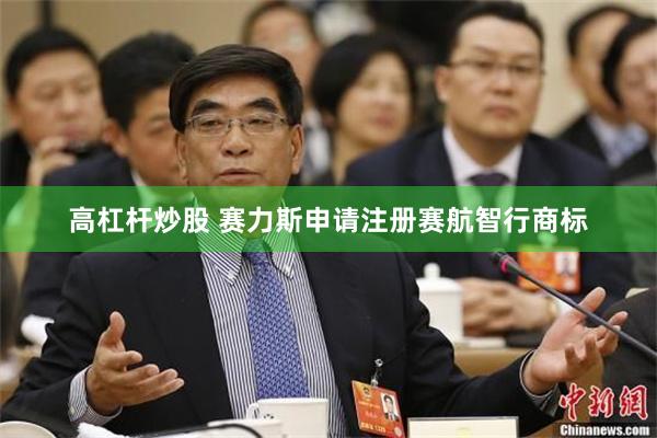 高杠杆炒股 赛力斯申请注册赛航智行商标