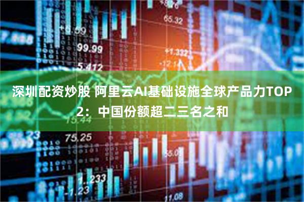 深圳配资炒股 阿里云AI基础设施全球产品力TOP2：中国份额超二三名之和