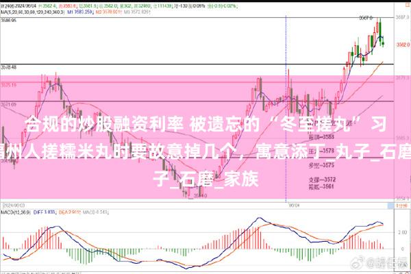 合规的炒股融资利率 被遗忘的 “冬至搓丸” 习俗：福州人搓糯米丸时要故意掉几个，寓意添丁_丸子_石磨_家族