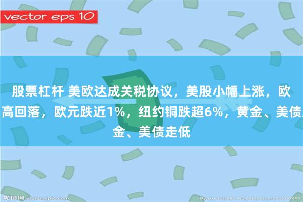 股票杠杆 美欧达成关税协议，美股小幅上涨，欧股冲高回落，欧元跌近1%，纽约铜跌超6%，黄金、美债走低