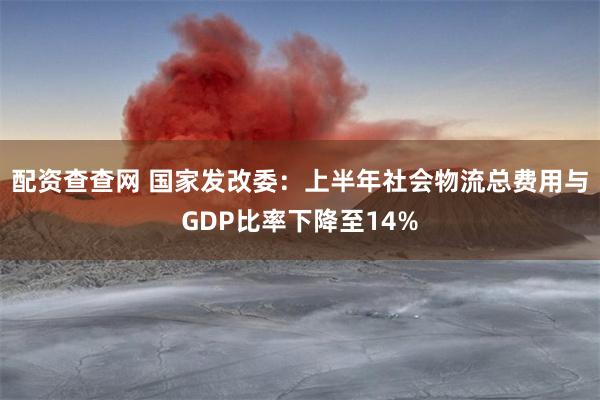 配资查查网 国家发改委：上半年社会物流总费用与GDP比率下降至14%