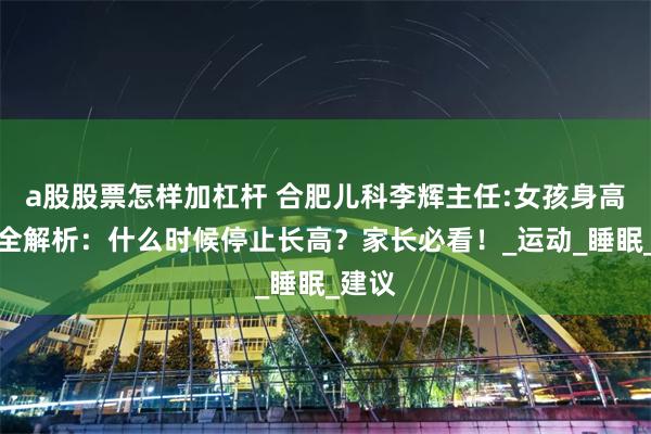 a股股票怎样加杠杆 合肥儿科李辉主任:女孩身高发育全解析：什么时候停止长高？家长必看！_运动_睡眠_建议