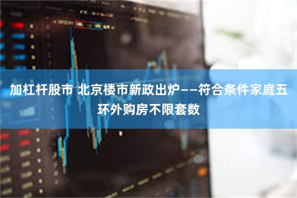 加杠杆股市 北京楼市新政出炉——符合条件家庭五环外购房不限套数