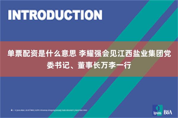 单票配资是什么意思 李耀强会见江西盐业集团党委书记、董事长万李一行