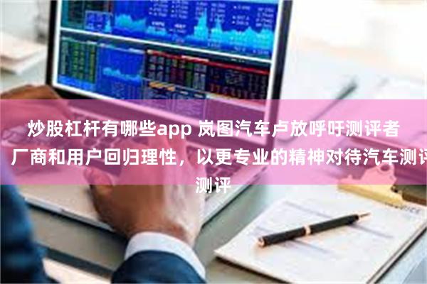 炒股杠杆有哪些app 岚图汽车卢放呼吁测评者、厂商和用户回归理性，以更专业的精神对待汽车测评