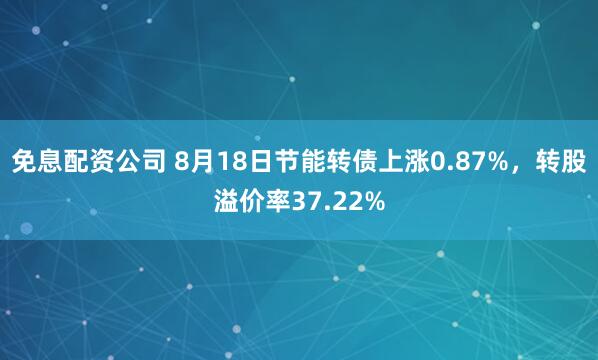 免息配资公司 8月18日节能转债上涨0.87%，转股溢价率37.22%