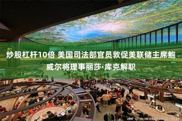 炒股杠杆10倍 美国司法部官员敦促美联储主席鲍威尔将理事丽莎·库克解职
