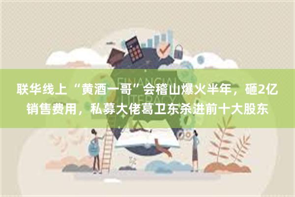 联华线上 “黄酒一哥”会稽山爆火半年，砸2亿销售费用，私募大佬葛卫东杀进前十大股东