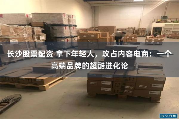 长沙股票配资 拿下年轻人，攻占内容电商：一个高端品牌的超酷进化论