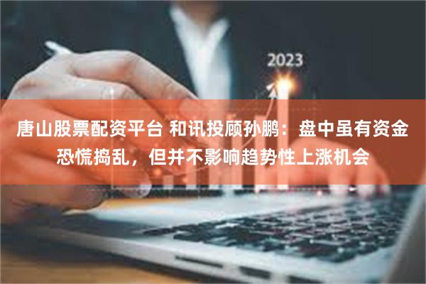 唐山股票配资平台 和讯投顾孙鹏：盘中虽有资金恐慌捣乱，但并不影响趋势性上涨机会