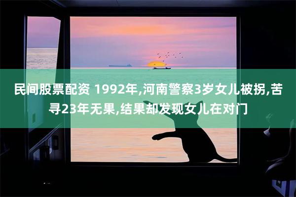民间股票配资 1992年,河南警察3岁女儿被拐,苦寻23年无果,结果却发现女儿在对门