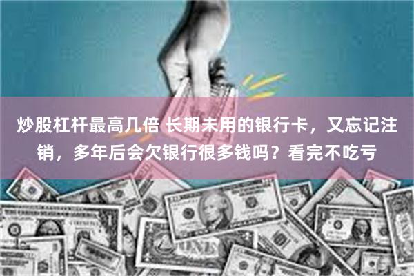 炒股杠杆最高几倍 长期未用的银行卡,又忘记注销,多年后会欠银行很多钱吗?看完不吃亏