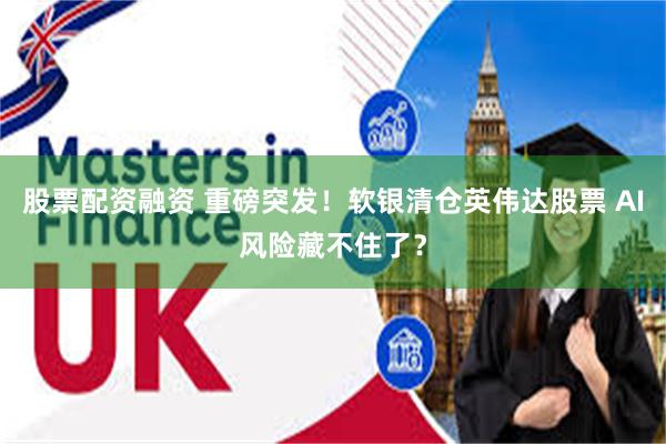 股票配资融资 重磅突发！软银清仓英伟达股票 AI风险藏不住了？