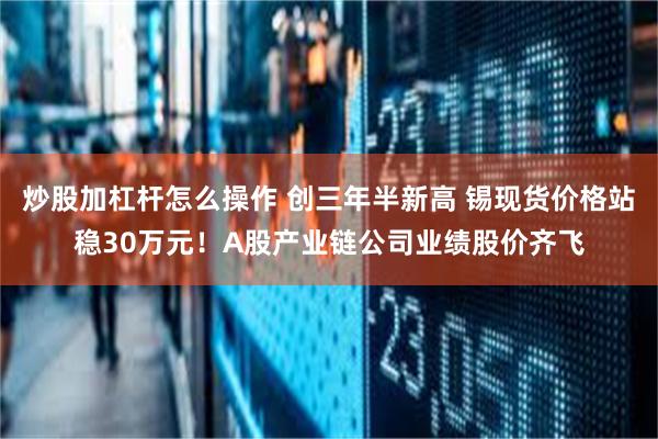 炒股加杠杆怎么操作 创三年半新高 锡现货价格站稳30万元!A股产业链公司业绩股价齐飞