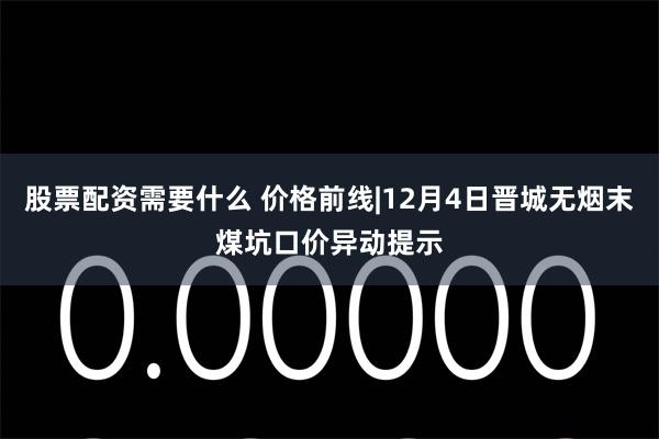 股票配资需要什么 价格前线|12月4日晋城无烟末煤坑口价异动提示