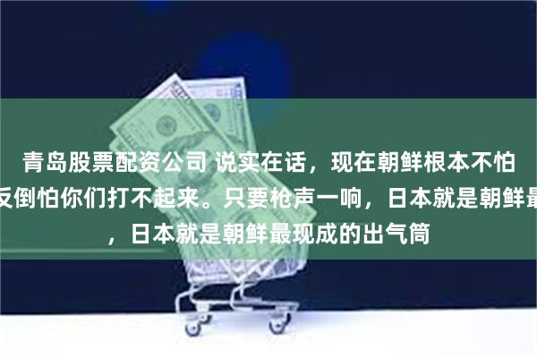 青岛股票配资公司 说实在话，现在朝鲜根本不怕中日起冲突，反倒怕你们打不起来。只要枪声一响，日本就是朝鲜最现成的出气筒