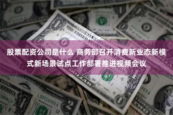 股票配资公司是什么 商务部召开消费新业态新模式新场景试点工作部署推进视频会议