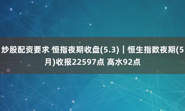 炒股配资要求 恒指夜期收盘(5.3)︱恒生指数夜期(5月)收报22597点 高水92点