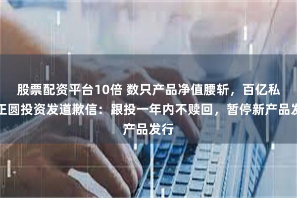 股票配资平台10倍 数只产品净值腰斩，百亿私募正圆投资发道歉信：跟投一年内不赎回，暂停新产品发行