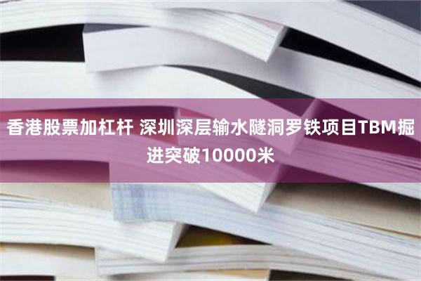 香港股票加杠杆 深圳深层输水隧洞罗铁项目TBM掘进突破10000米