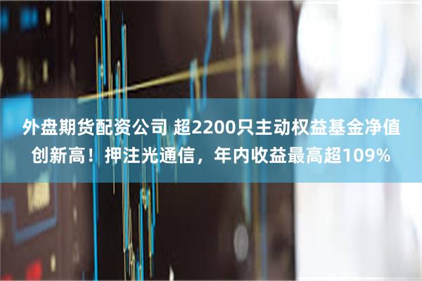 外盘期货配资公司 超2200只主动权益基金净值创新高！押注光通信，年内收益最高超109%